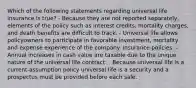 Which of the following statements regarding universal life insurance is true? - Because they are not reported separately, elements of the policy such as interest credits, mortality charges, and death benefits are difficult to track. - Universal life allows policyowners to participate in favorable investment, mortality and expense experience of the company. insurance policies. - Annual increases in cash value are taxable due to the unique nature of the universal life contract. - Because universal life is a current-assumption policy universal life is a security and a prospectus must be provided before each sale.