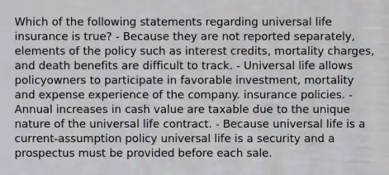 Which of the following statements regarding universal life insurance is true? - Because they are not reported separately, elements of the policy such as interest credits, mortality charges, and death benefits are difficult to track. - Universal life allows policyowners to participate in favorable investment, mortality and expense experience of the company. insurance policies. - Annual increases in cash value are taxable due to the unique nature of the universal life contract. - Because universal life is a current-assumption policy universal life is a security and a prospectus must be provided before each sale.