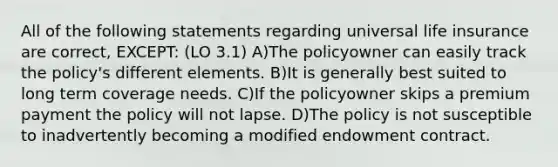 All of the following statements regarding universal life insurance are correct, EXCEPT: (LO 3.1) A)The policyowner can easily track the policy's different elements. B)It is generally best suited to long term coverage needs. C)If the policyowner skips a premium payment the policy will not lapse. D)The policy is not susceptible to inadvertently becoming a modified endowment contract.