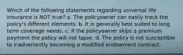 Which of the following statements regarding universal life insurance is NOT true? a. The policyowner can easily track the policy's different elements. b. It is generally best suited to long term coverage needs. c. If the policyowner skips a premium payment the policy will not lapse. d. The policy is not susceptible to inadvertently becoming a modified endowment contract.