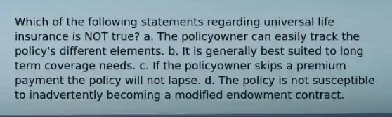 Which of the following statements regarding universal life insurance is NOT true? a. The policyowner can easily track the policy's different elements. b. It is generally best suited to long term coverage needs. c. If the policyowner skips a premium payment the policy will not lapse. d. The policy is not susceptible to inadvertently becoming a modified endowment contract.