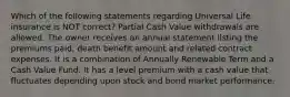 Which of the following statements regarding Universal Life insurance is NOT correct? Partial Cash Value withdrawals are allowed. The owner receives an annual statement listing the premiums paid, death benefit amount and related contract expenses. It is a combination of Annually Renewable Term and a Cash Value Fund. It has a level premium with a cash value that fluctuates depending upon stock and bond market performance.