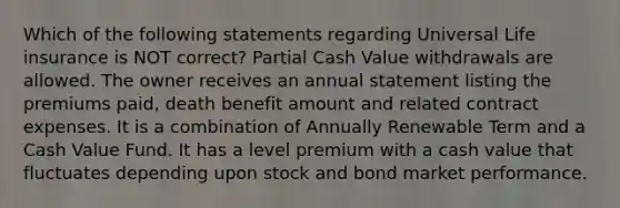 Which of the following statements regarding Universal Life insurance is NOT correct? Partial Cash Value withdrawals are allowed. The owner receives an annual statement listing the premiums paid, death benefit amount and related contract expenses. It is a combination of Annually Renewable Term and a Cash Value Fund. It has a level premium with a cash value that fluctuates depending upon stock and bond market performance.