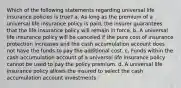 Which of the following statements regarding universal life insurance policies is true? a. As long as the premium of a universal life insurance policy is paid, the insurer guarantees that the life insurance policy will remain in force. b. A universal life insurance policy will be canceled if the pure cost of insurance protection increases and the cash accumulation account does not have the funds to pay the additional cost. c. Funds within the cash accumulation account of a universal life insurance policy cannot be used to pay the policy premium. d. A universal life insurance policy allows the insured to select the cash accumulation account investments.