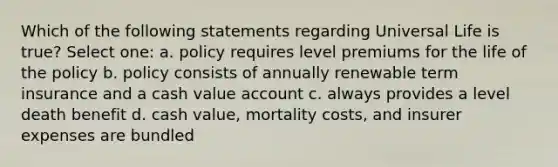 Which of the following statements regarding Universal Life is true? Select one: a. policy requires level premiums for the life of the policy b. policy consists of annually renewable term insurance and a cash value account c. always provides a level death benefit d. cash value, mortality costs, and insurer expenses are bundled