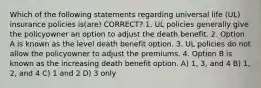 Which of the following statements regarding universal life (UL) insurance policies is(are) CORRECT? 1. UL policies generally give the policyowner an option to adjust the death benefit. 2. Option A is known as the level death benefit option. 3. UL policies do not allow the policyowner to adjust the premiums. 4. Option B is known as the increasing death benefit option. A) 1, 3, and 4 B) 1, 2, and 4 C) 1 and 2 D) 3 only