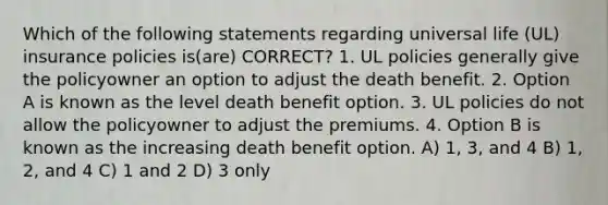 Which of the following statements regarding universal life (UL) insurance policies is(are) CORRECT? 1. UL policies generally give the policyowner an option to adjust the death benefit. 2. Option A is known as the level death benefit option. 3. UL policies do not allow the policyowner to adjust the premiums. 4. Option B is known as the increasing death benefit option. A) 1, 3, and 4 B) 1, 2, and 4 C) 1 and 2 D) 3 only