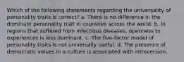 Which of the following statements regarding the universality of personality traits is correct? a. There is no difference in the dominant personality trait in countries across the world. b. In regions that suffered from infectious diseases, openness to experiences is less dominant. c. The five-factor model of personality traits is not universally useful. d. The presence of democratic values in a culture is associated with introversion.