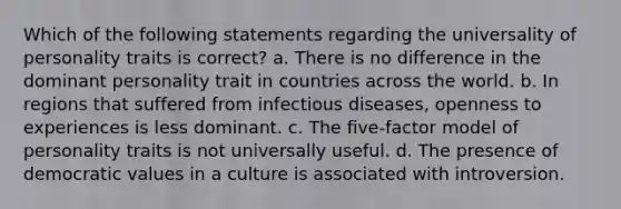 Which of the following statements regarding the universality of personality traits is correct? a. There is no difference in the dominant personality trait in countries across the world. b. In regions that suffered from infectious diseases, openness to experiences is less dominant. c. The five-factor model of personality traits is not universally useful. d. The presence of democratic values in a culture is associated with introversion.