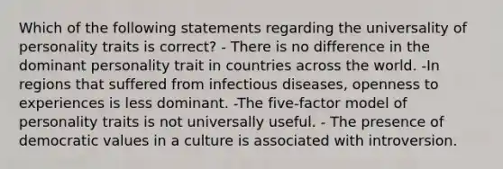 Which of the following statements regarding the universality of personality traits is correct? - There is no difference in the dominant personality trait in countries across the world. -In regions that suffered from infectious diseases, openness to experiences is less dominant. -The five-factor model of personality traits is not universally useful. - The presence of democratic values in a culture is associated with introversion.