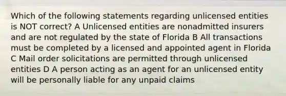 Which of the following statements regarding unlicensed entities is NOT correct? A Unlicensed entities are nonadmitted insurers and are not regulated by the state of Florida B All transactions must be completed by a licensed and appointed agent in Florida C Mail order solicitations are permitted through unlicensed entities D A person acting as an agent for an unlicensed entity will be personally liable for any unpaid claims