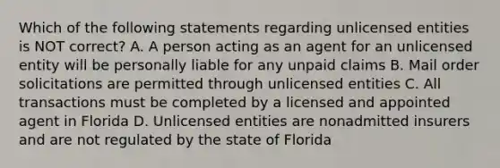 Which of the following statements regarding unlicensed entities is NOT correct? A. A person acting as an agent for an unlicensed entity will be personally liable for any unpaid claims B. Mail order solicitations are permitted through unlicensed entities C. All transactions must be completed by a licensed and appointed agent in Florida D. Unlicensed entities are nonadmitted insurers and are not regulated by the state of Florida