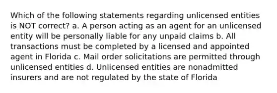 Which of the following statements regarding unlicensed entities is NOT correct? a. A person acting as an agent for an unlicensed entity will be personally liable for any unpaid claims b. All transactions must be completed by a licensed and appointed agent in Florida c. Mail order solicitations are permitted through unlicensed entities d. Unlicensed entities are nonadmitted insurers and are not regulated by the state of Florida