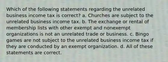 Which of the following statements regarding the unrelated business income tax is correct? a. Churches are subject to the unrelated business income tax. b. The exchange or rental of membership lists with other exempt and nonexempt organizations is not an unrelated trade or business. c. Bingo games are not subject to the unrelated business income tax if they are conducted by an exempt organization. d. All of these statements are correct.