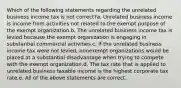 Which of the following statements regarding the unrelated business income tax is not correct?a. Unrelated business income is income from activities not related to the exempt purpose of the exempt organization.b. The unrelated business income tax is levied because the exempt organization is engaging in substantial commercial activities.c. If the unrelated business income tax were not levied, nonexempt organizations would be placed at a substantial disadvantage when trying to compete with the exempt organization.d. The tax rate that is applied to unrelated business taxable income is the highest corporate tax rate.e. All of the above statements are correct.