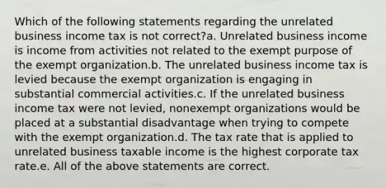 Which of the following statements regarding the unrelated business income tax is not correct?a. Unrelated business income is income from activities not related to the exempt purpose of the exempt organization.b. The unrelated business income tax is levied because the exempt organization is engaging in substantial commercial activities.c. If the unrelated business income tax were not levied, nonexempt organizations would be placed at a substantial disadvantage when trying to compete with the exempt organization.d. The tax rate that is applied to unrelated business taxable income is the highest corporate tax rate.e. All of the above statements are correct.