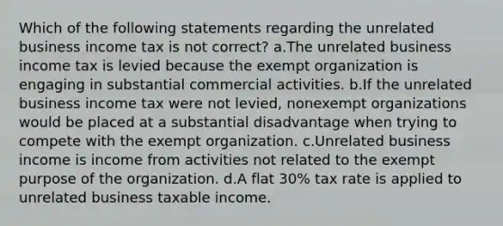 Which of the following statements regarding the unrelated business income tax is not correct? a.The unrelated business income tax is levied because the exempt organization is engaging in substantial commercial activities. b.If the unrelated business income tax were not levied, nonexempt organizations would be placed at a substantial disadvantage when trying to compete with the exempt organization. c.Unrelated business income is income from activities not related to the exempt purpose of the organization. d.A flat 30% tax rate is applied to unrelated business taxable income.