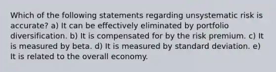 Which of the following statements regarding unsystematic risk is accurate? a) It can be effectively eliminated by portfolio diversification. b) It is compensated for by the risk premium. c) It is measured by beta. d) It is measured by standard deviation. e) It is related to the overall economy.