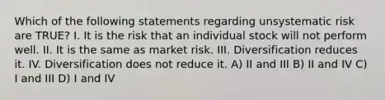 Which of the following statements regarding unsystematic risk are TRUE? I. It is the risk that an individual stock will not perform well. II. It is the same as market risk. III. Diversification reduces it. IV. Diversification does not reduce it. A) II and III B) II and IV C) I and III D) I and IV