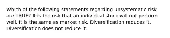 Which of the following statements regarding unsystematic risk are TRUE? It is the risk that an individual stock will not perform well. It is the same as market risk. Diversification reduces it. Diversification does not reduce it.