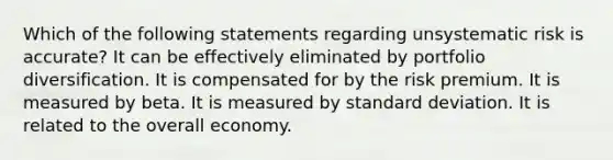 Which of the following statements regarding unsystematic risk is accurate? It can be effectively eliminated by portfolio diversification. It is compensated for by the risk premium. It is measured by beta. It is measured by standard deviation. It is related to the overall economy.