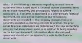 Which of the following statements regarding unusual income statement items is NOT true? a. Unusual income statement items do not occur frequently and are typically related to current operations. b. If an error is discovered in a prior period's financial statement, the prior-period statement and all following statements are restated. c. If a company changes from one generally accepted accounting principle to another, the prior-period financial statements are restated as if the new accounting principle had always been used. d. In addition to being reported on the income statement, information about discontinued operations should also be reported in a note to the financial statements.