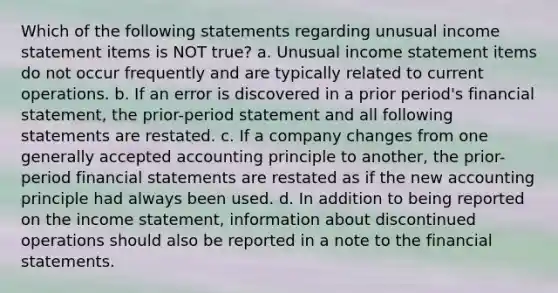 Which of the following statements regarding unusual income statement items is NOT true? a. Unusual income statement items do not occur frequently and are typically related to current operations. b. If an error is discovered in a prior period's financial statement, the prior-period statement and all following statements are restated. c. If a company changes from one generally accepted accounting principle to another, the prior-period financial statements are restated as if the new accounting principle had always been used. d. In addition to being reported on the income statement, information about discontinued operations should also be reported in a note to the financial statements.