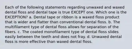 Each of the following statements regarding unwaxed and waxed dental floss and dental tape is true EXCEPT one. Which one is the EXCEPTION? a. Dental tape or ribbon is a waxed floss product that is wider and flatter than conventional dental floss. b. The multifilament type of dental floss allows for separation of the fibers. c. The coated monofilament type of dental floss slides easily between the teeth and does not fray. d. Unwaxed dental floss is more effective than waxed dental floss.