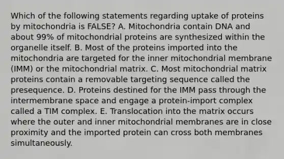 Which of the following statements regarding uptake of proteins by mitochondria is FALSE? A. Mitochondria contain DNA and about 99% of mitochondrial proteins are synthesized within the organelle itself. B. Most of the proteins imported into the mitochondria are targeted for the inner mitochondrial membrane (IMM) or the mitochondrial matrix. C. Most mitochondrial matrix proteins contain a removable targeting sequence called the presequence. D. Proteins destined for the IMM pass through the intermembrane space and engage a protein-import complex called a TIM complex. E. Translocation into the matrix occurs where the outer and inner mitochondrial membranes are in close proximity and the imported protein can cross both membranes simultaneously.