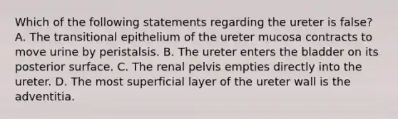 Which of the following statements regarding the ureter is false? A. The transitional epithelium of the ureter mucosa contracts to move urine by peristalsis. B. The ureter enters the bladder on its posterior surface. C. The renal pelvis empties directly into the ureter. D. The most superficial layer of the ureter wall is the adventitia.