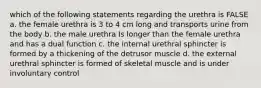 which of the following statements regarding the urethra is FALSE a. the female urethra is 3 to 4 cm long and transports urine from the body b. the male urethra Is longer than the female urethra and has a dual function c. the internal urethral sphincter is formed by a thickening of the detrusor muscle d. the external urethral sphincter is formed of skeletal muscle and is under involuntary control