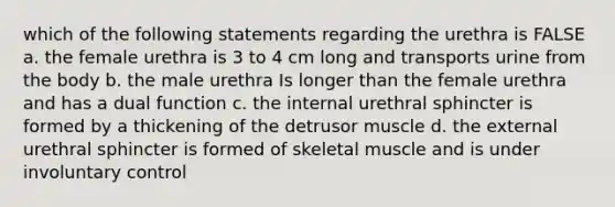 which of the following statements regarding the urethra is FALSE a. the female urethra is 3 to 4 cm long and transports urine from the body b. the male urethra Is longer than the female urethra and has a dual function c. the internal urethral sphincter is formed by a thickening of the detrusor muscle d. the external urethral sphincter is formed of skeletal muscle and is under involuntary control