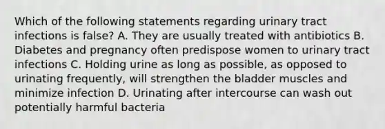 Which of the following statements regarding urinary tract infections is false? A. They are usually treated with antibiotics B. Diabetes and pregnancy often predispose women to urinary tract infections C. Holding urine as long as possible, as opposed to urinating frequently, will strengthen the bladder muscles and minimize infection D. Urinating after intercourse can wash out potentially harmful bacteria