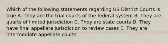 Which of the following statements regarding US District Courts is true A. They are the trial courts of the federal system B. They are quarts of limited jurisdiction C. They are state courts D. They have final appellate jurisdiction to review cases E. They are intermediate appellate courts