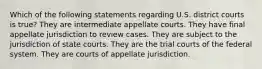 Which of the following statements regarding U.S. district courts is true? They are intermediate appellate courts. They have final appellate jurisdiction to review cases. They are subject to the jurisdiction of state courts. They are the trial courts of the federal system. They are courts of appellate jurisdiction.