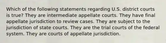 Which of the following statements regarding U.S. district courts is true? They are intermediate appellate courts. They have final appellate jurisdiction to review cases. They are subject to the jurisdiction of state courts. They are the trial courts of the federal system. They are courts of appellate jurisdiction.