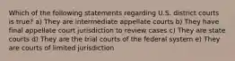 Which of the following statements regarding U.S. district courts is true? a) They are intermediate appellate courts b) They have final appellate court jurisdiction to review cases c) They are state courts d) They are the trial courts of the federal system e) They are courts of limited jurisdiction