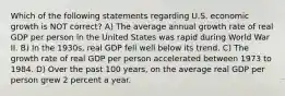 Which of the following statements regarding U.S. economic growth is NOT correct? A) The average annual growth rate of real GDP per person in the United States was rapid during World War II. B) In the 1930s, real GDP fell well below its trend. C) The growth rate of real GDP per person accelerated between 1973 to 1984. D) Over the past 100 years, on the average real GDP per person grew 2 percent a year.