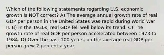 Which of the following statements regarding U.S. economic growth is NOT correct? A) The average annual growth rate of real GDP per person in the United States was rapid during World War II. B) In the 1930s, real GDP fell well below its trend. C) The growth rate of real GDP per person accelerated between 1973 to 1984. D) Over the past 100 years, on the average real GDP per person grew 2 percent a year.