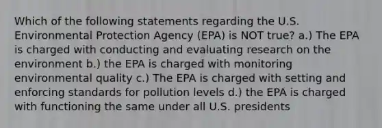 Which of the following statements regarding the U.S. Environmental Protection Agency (EPA) is NOT true? a.) The EPA is charged with conducting and evaluating research on the environment b.) the EPA is charged with monitoring environmental quality c.) The EPA is charged with setting and enforcing standards for pollution levels d.) the EPA is charged with functioning the same under all U.S. presidents