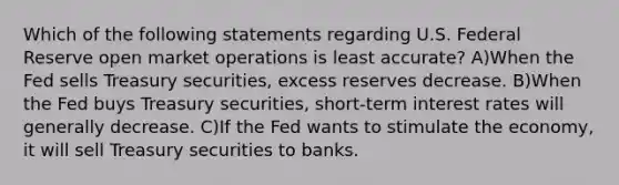 Which of the following statements regarding U.S. Federal Reserve open market operations is least accurate? A)When the Fed sells Treasury securities, excess reserves decrease. B)When the Fed buys Treasury securities, short-term interest rates will generally decrease. C)If the Fed wants to stimulate the economy, it will sell Treasury securities to banks.