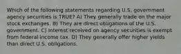 Which of the following statements regarding U.S. government agency securities is TRUE? A) They generally trade on the major stock exchanges. B) They are direct obligations of the U.S. government. C) Interest received on agency securities is exempt from federal income tax. D) They generally offer higher yields than direct U.S. obligations.