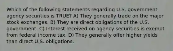 Which of the following statements regarding U.S. government agency securities is TRUE? A) They generally trade on the major stock exchanges. B) They are direct obligations of the U.S. government. C) Interest received on agency securities is exempt from federal income tax. D) They generally offer higher yields than direct U.S. obligations.