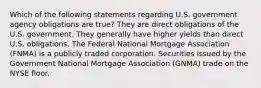 Which of the following statements regarding U.S. government agency obligations are true? They are direct obligations of the U.S. government. They generally have higher yields than direct U.S. obligations. The Federal National Mortgage Association (FNMA) is a publicly traded corporation. Securities issued by the Government National Mortgage Association (GNMA) trade on the NYSE floor.