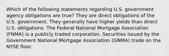 Which of the following statements regarding U.S. government agency obligations are true? They are direct obligations of the U.S. government. They generally have higher yields than direct U.S. obligations. The Federal National Mortgage Association (FNMA) is a publicly traded corporation. Securities issued by the Government National Mortgage Association (GNMA) trade on the NYSE floor.