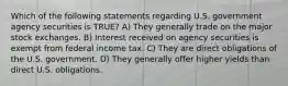 Which of the following statements regarding U.S. government agency securities is TRUE? A) They generally trade on the major stock exchanges. B) Interest received on agency securities is exempt from federal income tax. C) They are direct obligations of the U.S. government. D) They generally offer higher yields than direct U.S. obligations.