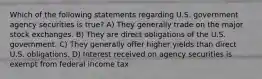 Which of the following statements regarding U.S. government agency securities is true? A) They generally trade on the major stock exchanges. B) They are direct obligations of the U.S. government. C) They generally offer higher yields than direct U.S. obligations. D) Interest received on agency securities is exempt from federal income tax