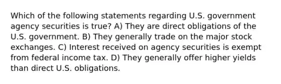 Which of the following statements regarding U.S. government agency securities is true? A) They are direct obligations of the U.S. government. B) They generally trade on the major stock exchanges. C) Interest received on agency securities is exempt from federal income tax. D) They generally offer higher yields than direct U.S. obligations.