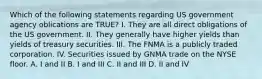 Which of the following statements regarding US government agency oblications are TRUE? I. They are all direct obligations of the US government. II. They generally have higher yields than yields of treasury securities. III. The FNMA is a publicly traded corporation. IV. Securities issued by GNMA trade on the NYSE floor. A. I and II B. I and III C. II and III D. II and IV