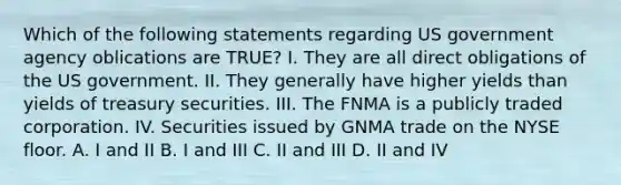 Which of the following statements regarding US government agency oblications are TRUE? I. They are all direct obligations of the US government. II. They generally have higher yields than yields of treasury securities. III. The FNMA is a publicly traded corporation. IV. Securities issued by GNMA trade on the NYSE floor. A. I and II B. I and III C. II and III D. II and IV